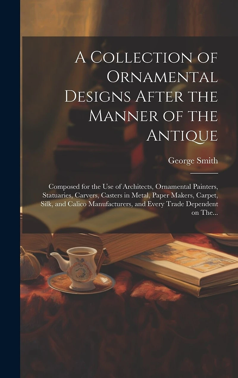 A Collection of Ornamental Designs After the Manner of the Antique: Composed for the Use of Architects, Ornamental Painters, Statuaries, Carvers, Casters in Metal, Paper Makers, Carpet, Silk, and Calico Manufacturers