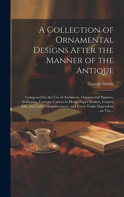 A Collection of Ornamental Designs After the Manner of the Antique: Composed for the Use of Architects, Ornamental Painters, Statuaries, Carvers, Casters in Metal, Paper Makers, Carpet, Silk, and Calico Manufacturers