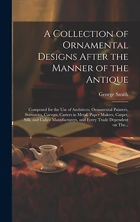 A Collection of Ornamental Designs After the Manner of the Antique: Composed for the Use of Architects, Ornamental Painters, Statuaries, Carvers, Casters in Metal, Paper Makers, Carpet, Silk, and Calico Manufacturers