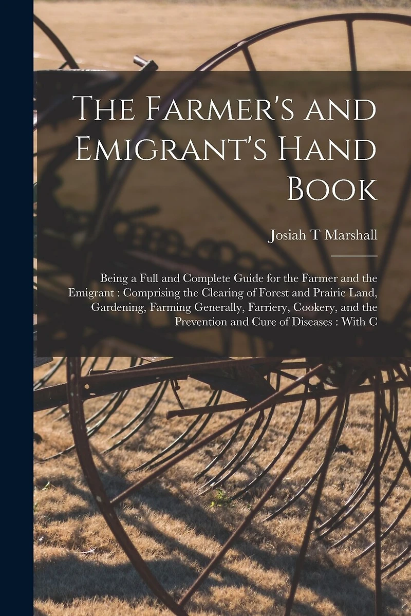 The Farmer's and Emigrant's Hand Book: Being a Full and Complete Guide for the Farmer and the Emigrant: Comprising the Clearing of Forest and Prairie Land, Gardening, Farming Generally, Farriery, Cookery, and the Prevention and Cure of Diseases: With C