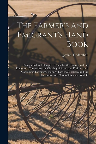 The Farmer's and Emigrant's Hand Book: Being a Full and Complete Guide for the Farmer and the Emigrant: Comprising the Clearing of Forest and Prairie Land, Gardening, Farming Generally, Farriery, Cookery, and the Prevention and Cure of Diseases: With C