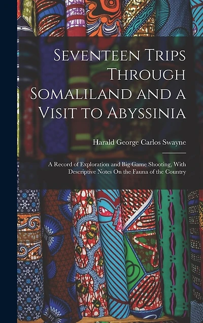 Seventeen Trips Through Somaliland and a Visit to Abyssinia: A Record of Exploration and Big Game Shooting, With Descriptive Notes On the Fauna of the Country