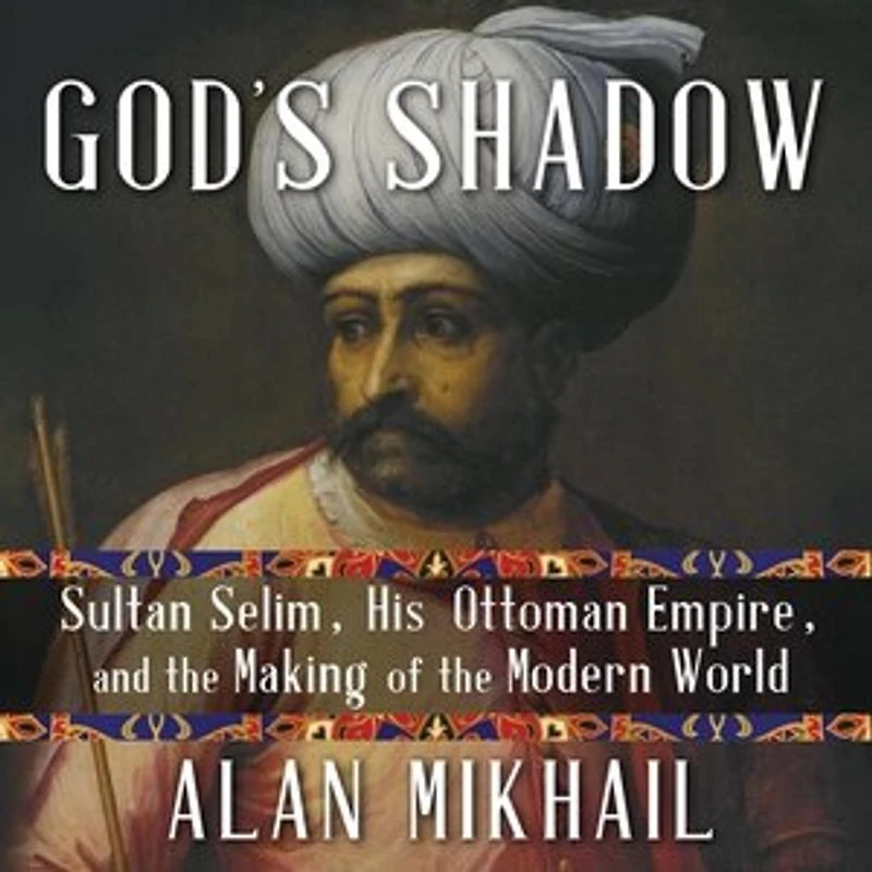 God's Shadow: Sultan Selim, His Ottoman Empire, and the Making of Modern World