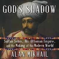 God's Shadow: Sultan Selim, His Ottoman Empire, and the Making of Modern World