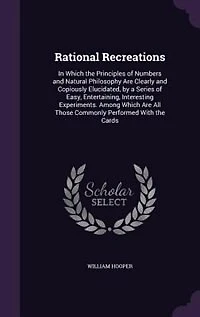 Rational Recreations: Which the Principles of Numbers and Natural Philosophy Are Clearly Copiously Elucidated, by