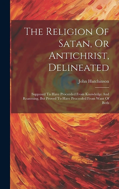 The Religion Of Satan, Or Antichrist, Delineated: Supposed To Have Proceeded From Knowledge And Reasoning, But Proved To Have Proceeded From Want Of Both