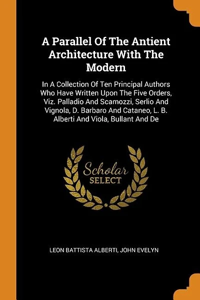 A Parallel Of The Antient Architecture With The Modern: In A Collection Of Ten Principal Authors Who Have Written Upon The Five Orders, Viz. Palladio And S