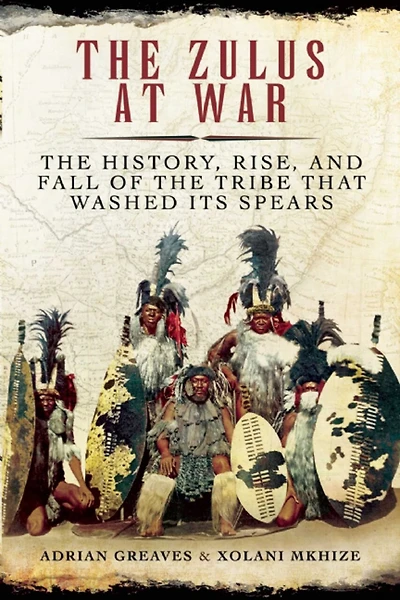 the Zulus at War: History, Rise, and Fall of Tribe That Washed Its Spears