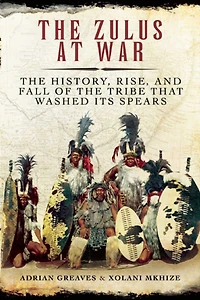 the Zulus at War: History, Rise, and Fall of Tribe That Washed Its Spears