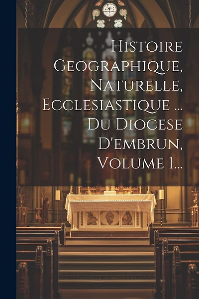 Histoire Geographique, Naturelle, Ecclesiastique ... Du Diocese D'embrun, Volume 1...
