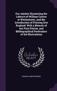 Fac-Similes Illustrating the Labours of William Caxton at Westminster, and Introduction Printing Into England: With a Memoir Our First Printer, Bibliographical Particulars Illustrations (Classic R