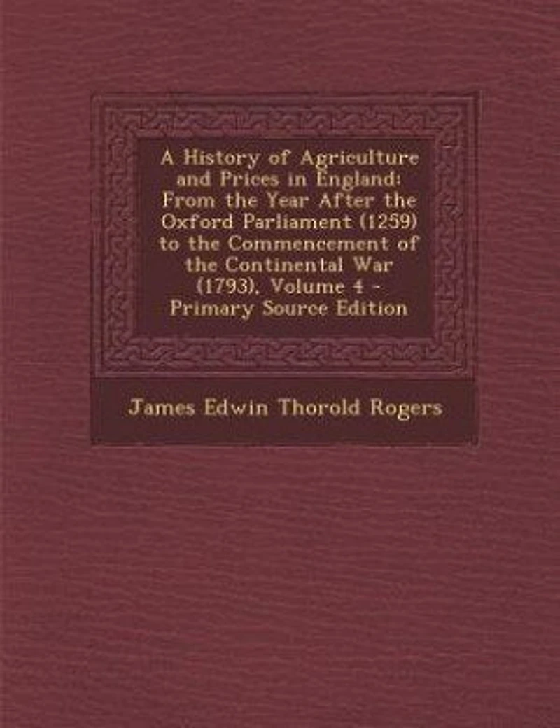 A History of Agriculture and Prices in England: From the Year After the Oxford Parliament (1259) to the Commencement of the Continental War (1793