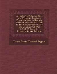 A History of Agriculture and Prices in England: From the Year After the Oxford Parliament (1259) to the Commencement of the Continental War (1793