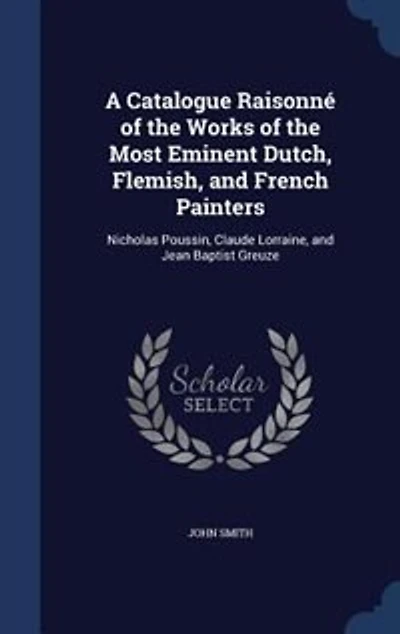A Catalogue Raisonné Of The Works Most Eminent Dutch, Flemish And French Painters: Nicholas Poussin, Claude Lorraine, Jean Baptist Greuze