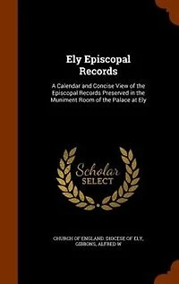 Ely Episcopal Records: A Calendar and Concise View of the Episcopal Records Preserved in the Muniment Room of the Palace a