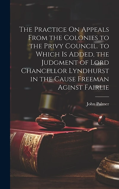 The Practice On Appeals From the Colonies to the Privy Council. to Which Is Added, the Judgment of Lord Chancellor Lyndhurst in the Cause Freeman Aginst Fairlie
