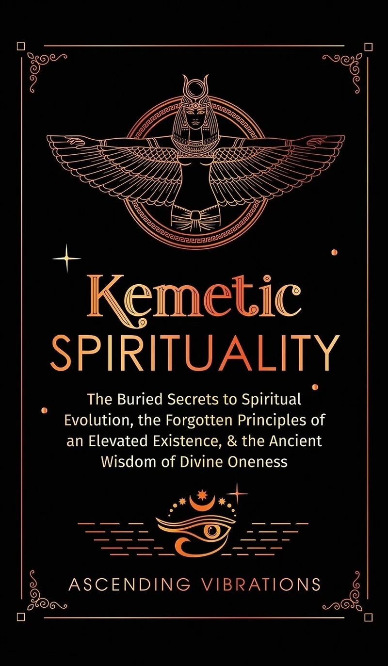 Kemetic Spirituality: The Buried Secrets to Spiritual Evolution, the Forgotten Principles of an Elevated Existence, & the Ancient Wisdom of Divine Oneness