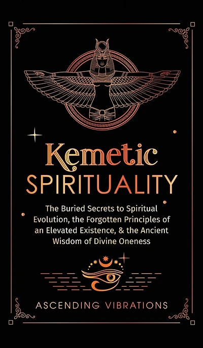 Kemetic Spirituality: The Buried Secrets to Spiritual Evolution, the Forgotten Principles of an Elevated Existence, & the Ancient Wisdom of Divine Oneness