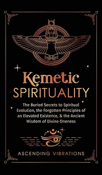 Kemetic Spirituality: The Buried Secrets to Spiritual Evolution, the Forgotten Principles of an Elevated Existence, & the Ancient Wisdom of Divine Oneness