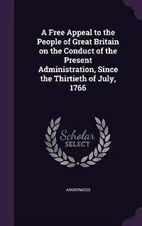 A Free Appeal to the People of Great Britain on the Conduct of the Present Administration, Since the Thirtieth of July, 1766