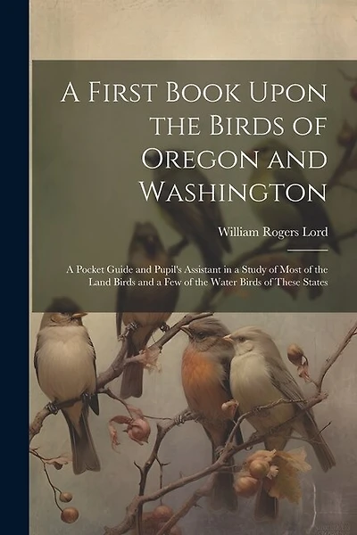 A First Book Upon the Birds of Oregon and Washington; a Pocket Guide and Pupil's Assistant in a Study of Most of the Land Birds and a few of the Water Birds of These States