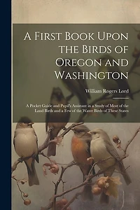 A First Book Upon the Birds of Oregon and Washington; a Pocket Guide and Pupil's Assistant in a Study of Most of the Land Birds and a few of the Water Birds of These States