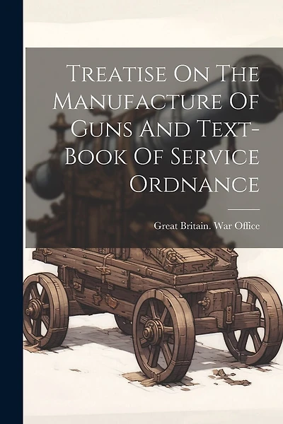 Treatise On The Manufacture Of Guns And Text-book Of Service Ordnance