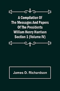 A Compilation of the Messages and Papers of the Presidents Section 1 (Volume IV) William Henry Harrison