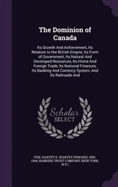 The Dominion of Canada: Its Growth And Achievement, Its Relation to the British Empire, Its Form of Government, Its Natural