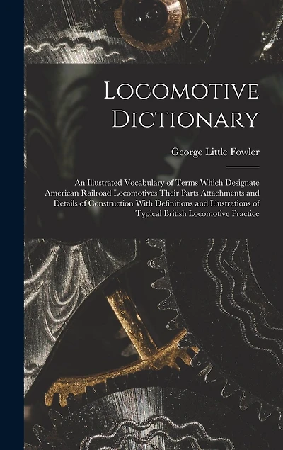 Locomotive Dictionary: An Illustrated Vocabulary of Terms Which Designate American Railroad Locomotives Their Parts Attachments and Details of Construction With Definitions and Illustrations of Typical British Locomotive Practice
