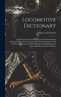 Locomotive Dictionary: An Illustrated Vocabulary of Terms Which Designate American Railroad Locomotives Their Parts Attachments and Details of Construction With Definitions and Illustrations of Typical British Locomotive Practice