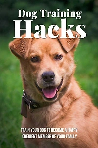 Dog Training Hacks: Train Your Dog To Become A Happy, Obedient Member Of Your Family: Dog Training Exercises