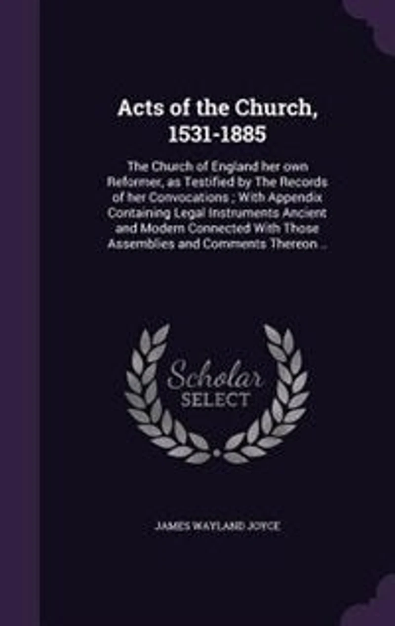 Acts of the Church, 1531-1885. Church England her own Reformer as Testified by Records Convocations, With Appendix Containing Legal Instruments Ancient and Modern Connected Those Assemblies Comments Thereon