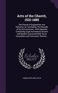 Acts of the Church, 1531-1885. Church England her own Reformer as Testified by Records Convocations, With Appendix Containing Legal Instruments Ancient and Modern Connected Those Assemblies Comments Thereon