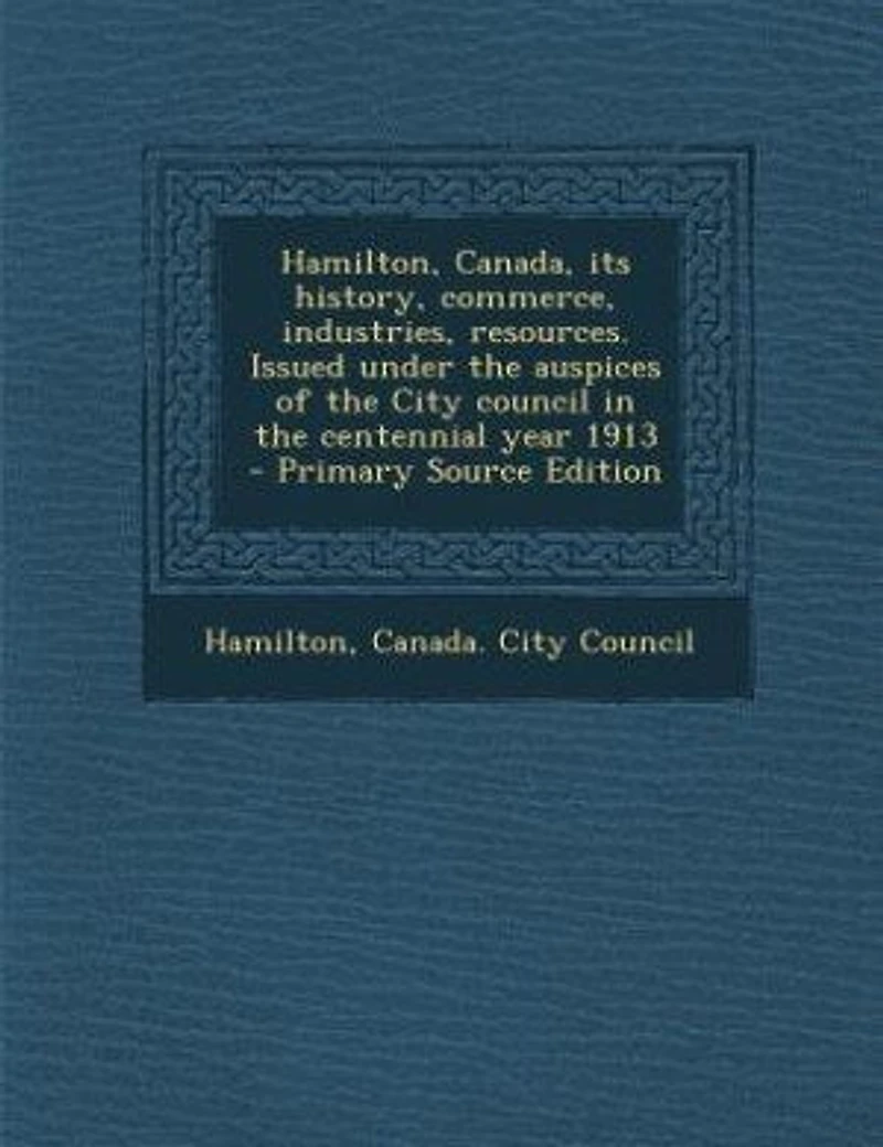 Hamilton, Canada, its History, Commerce, Industries, Resources. Issued Under the Auspices of City Council Centennial Year 1913