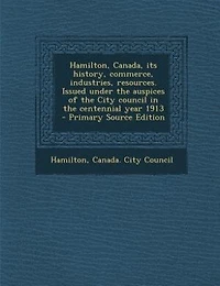 Hamilton, Canada, its History, Commerce, Industries, Resources. Issued Under the Auspices of City Council Centennial Year 1913