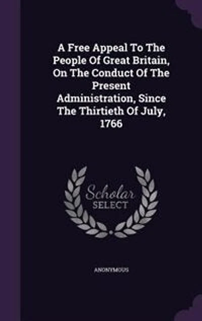 A Free Appeal To The People Of Great Britain, On The Conduct Of The Present Administration, Since The Thirtieth Of July, 1766