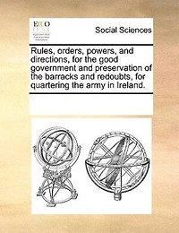 Rules, Orders, Powers, And Directions For The Good Government Preservation Of Barracks Redoubts Quartering Army Ireland.