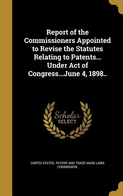 Report of the Commissioners Appointed to Revise Statutes Relating Patents... Under Act Congress...June 4, 1898..
