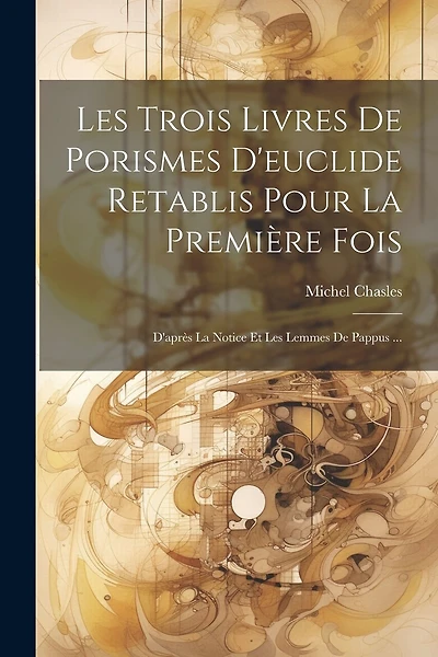 Les Trois Livres De Porismes D'euclide Retablis Pour La Première Fois: D'après La Notice Et Les Lemmes De Pappus ...