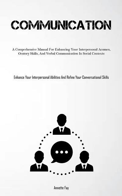 Communication: A Comprehensive Manual For Enhancing Your Interpersonal Acumen, Oratory Skills, And Verbal Communication In Social Contexts (Enhance Your Interpersonal Abilities And Refine Your Conversational Skills)