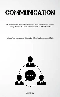 Communication: A Comprehensive Manual For Enhancing Your Interpersonal Acumen, Oratory Skills, And Verbal Communication In Social Contexts (Enhance Your Interpersonal Abilities And Refine Your Conversational Skills)