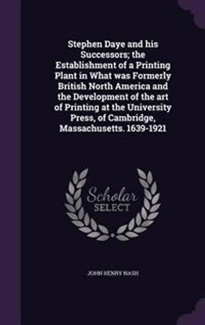 Stephen Daye and his Successors; the Establishment of a Printing Plant in What was Formerly British North America and the Development of the art of Printing at the University Press, of Cambridge, Massachusetts. 1639-1921