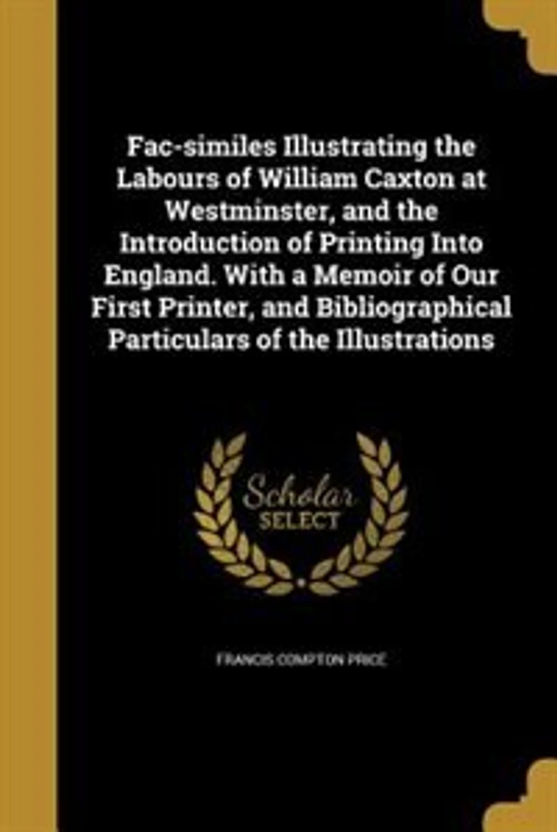Fac-Similes Illustrating the Labours of William Caxton at Westminster, and Introduction Printing Into England: With a Memoir Our First Printer, Bibliographical Particulars Illustrations (Classic R