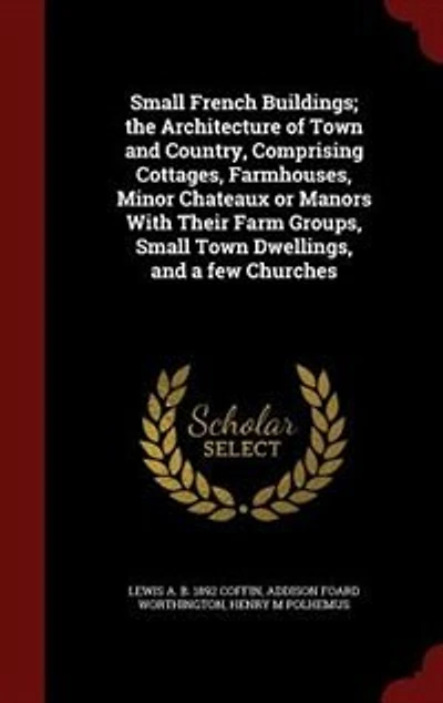 Small French Buildings; the Architecture of Town and Country, Comprising Cottages, Farmhouses, Minor Chateaux or Manors With Their Farm Groups, Small Town Dwellings