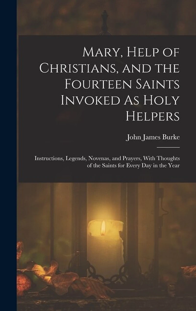Mary, Help of Christians, and the Fourteen Saints Invoked As Holy Helpers: Instructions, Legends, Novenas, and Prayers