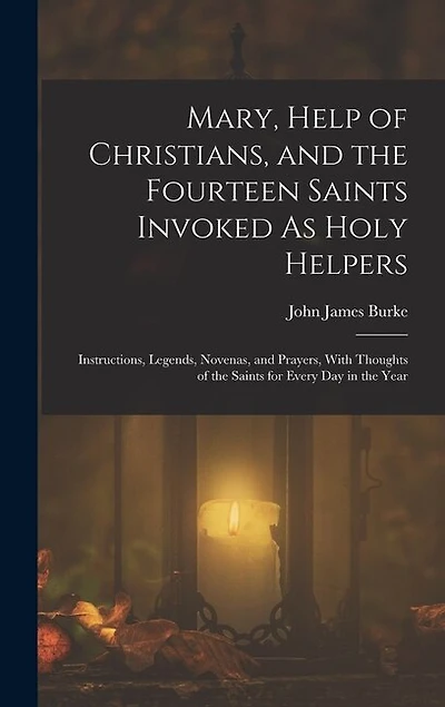 Mary, Help of Christians, and the Fourteen Saints Invoked As Holy Helpers: Instructions, Legends, Novenas, and Prayers