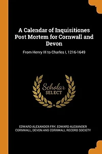 A Calendar of Inquisitiones Post Mortem for Cornwall and Devon: From Henry III to Charles I, 1216-1649