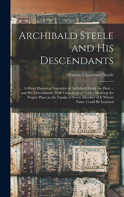 Archibald Steele and his Descendants; a Short Historical Narrative of Archibald Steele the First ... and his Descendants, With Genealogical Tables Showing the Proper Place in the Family of Every Member of it Whose Name Could be Learned