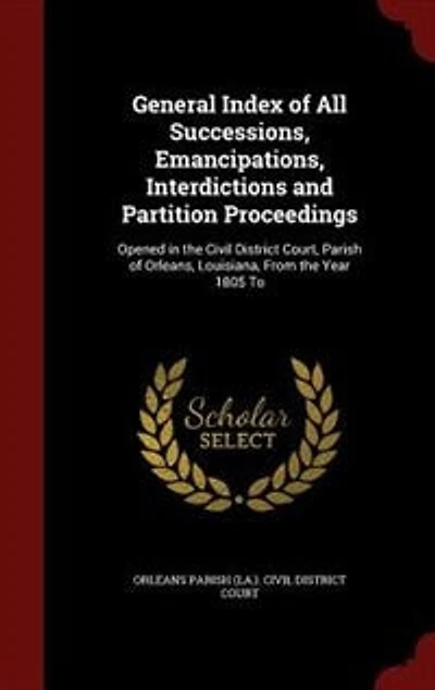 General Index of All Successions, Emancipations, Interdictions and Partition Proceedings: Opened the Civil District Court, Parish Orleans, Louisiana, From Year 1805 To